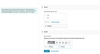 A tennis player hits a ball 2.0 m above the ground. The ball leaves his
racquet with a speed of 19.0 m/s at an angle 4.5 ° above the horizontal.
The horizontal distance to the net is 7.0 m, and the net is 1.0 m high.
Part A
Does the ball clear the net?
Yes
No
Submit
h =
Part B
Correct
Previous Answers
By how much?
Express your answer to two significant figures and include the appropriate units.
Value
Submit
Request Answer
Units
?