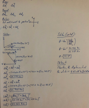 tiver:
Ad Ad
Required:
Ad Ad Ad
Y
Anclysis:
Let mooth & west be positive tv
4d² = Ad + Ad
2
Sektion:
N
(20.0km) (sin 25°)
(20.0xmXcos 25°)
(45.0 kyksin 40) X
WE
(45.0km) (cos 40.00)
40.0⁰
Ad Ad + Ad
Bd² = (-20.0kn) (co₁ 250) + (45.0 kn)(sin 40.0°)
bota
= 10.799 km
Ad = A + Act
Ady = (20.0 km.) (sin 250) + (45.0 kn X(cos 40.0")
Ady = [42.924 km]
| AZ²₂1 = √(40₂)² + (Ad4₂) ²
142, 1 =√ √/(10.799 kn)² + (42.924 kn)²
1Ad1=44.262 km
Scheton (contid):
-
O + tan" (Ads)
ở bán 42.921 km
-1
10.799 Kn
0 = 75.9°
Statene ti
Then fore, the displacement of
the whole is 4.43 x 10¹ kn [W76″N