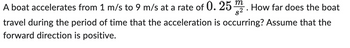 A boat accelerates from 1 m/s to 9 m/s at a rate of 0.25 m2. How far does the boat
travel during the period of time that the acceleration is occurring? Assume that the
forward direction is positive.