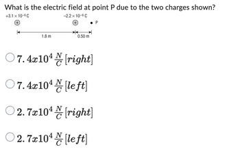 What is the electric field at point P due to the two charges shown?
+3.1 x 10-6 C
-2.2 x 10-6 C
(+
+
1.8 m
0.50 m
07.4x104[right]
07.4x10¹ [left]
с
● P
2.7x10¹ [right]
N
с
○2.7x10¹ [left]
N