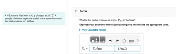 A 1-L flask is filled with 1.40 g of argon at 25 °C. A
sample of ethane vapour is added to the same flask until
the total pressure is 1.46 bar.
Part A
What is the partial pressure of argon, PAT, in the flask?
Express your answer to three significant figures and include the appropriate units.
► View Available Hint(s)
PAr
=
Value
Units
www.
?