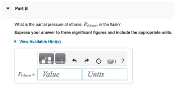 Part B
What is the partial pressure of ethane, Pethane, in the flask?
Express your answer to three significant figures and include the appropriate units.
► View Available Hint(s)
Pethane =
0
Value
Units
?