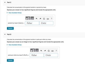 Part C
Calculate the concentration of the glycerol solution in percent by mass.
Express your answer to four significant figures and include the appropriate units.
► View Available Hint(s)
percent by mass C3H8 O3 =
Submit
Part D
O
Submit
μA
Value
parts per million by mass C3 H8O3 =
Calculate the concentration of the glycerol solution in parts per million by mass.
Express your answer as an integer to four significant figures and include the appropriate units.
► View Available Hint(s)
O
μA
Units
Value
Units