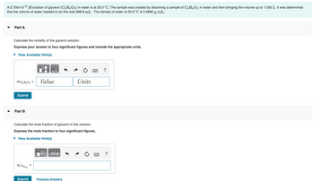 A 2.700x10-² M solution of glycerol (C3H8O3) in water is at 20.0°C. The sample was created by dissolving a sample of C3H8O3 in water and then bringing the volume up to 1.000 L. It was determined
that the volume of water needed to do this was 998.8 mL . The density of water at 20.0°C is 0.9982 g/mL.
Part A
Calculate the molality of the glycerol solution.
Express your answer to four significant figures and include the appropriate units.
► View Available Hint(s)
MC3H8O3 =
Submit
Part B
XC3H803
Value
Calculate the mole fraction of glycerol in this solution.
Express the mole fraction to four significant figures.
► View Available Hint(s)
=
VE ΑΣΦ
Units
Submit Previous Answers
?
?