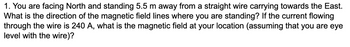 1. You are facing North and standing 5.5 m away from a straight wire carrying towards the East.
What is the direction of the magnetic field lines where you are standing? If the current flowing
through the wire is 240 A, what is the magnetic field at your location (assuming that you are eye
level with the wire)?