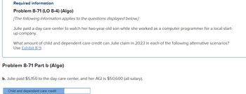 Required information
Problem 8-71 (LO 8-4) (Algo)
[The following information applies to the questions displayed below.]
Julie paid a day care center to watch her two-year-old son while she worked as a computer programmer for a local start-
up company.
What amount of child and dependent care credit can Julie claim in 2023 in each of the following alternative scenarios?
Use Exhibit 8-9.
Problem 8-71 Part b (Algo)
b. Julie paid $5,150 to the day care center, and her AGI is $50,600 (all salary).
Child and dependent care credit