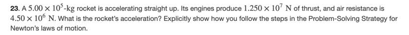 23. A 5.00 x 10°-kg rocket is accelerating straight up. Its engines produce 1.250 x 10' N of thrust, and air resistance is
4.50 x 10° N. What is the rocket's acceleration? Explicitly show how you follow the steps in the Problem-Solving Strategy for
Newton's laws of motion.
