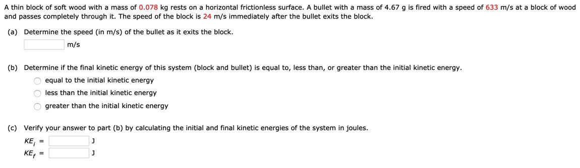 A thin block of soft wood with a mass of 0.078 kg rests on a horizontal frictionless surface. A bullet with a mass of 4.67 g is fired with a speed of 633 m/s at a block of wood
and passes completely through it. The speed of the block is 24 m/s immediately after the bullet exits the block.
(a) Determine the speed (in m/s) of the bullet as it exits the block.
m/s
(b) Determine if the final kinetic energy of this system (block and bullet) is equal to, less than, or greater than the initial kinetic energy.
O equal to the initial kinetic energy
O less than the initial kinetic energy
O greater than the initial kinetic energy
(c) Verify your answer to part (b) by calculating the initial and final kinetic energies of the system in joules.
KE, =
KE, =
