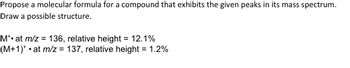 Propose a molecular formula for a compound that exhibits the given peaks in its mass spectrum.
Draw a possible structure.
M*• at m/z = 136, relative height = 12.1%
(M+1)*• at m/z = 137, relative height = 1.2%