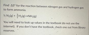 Find AS for the reaction between nitrogen gas and hydrogen gas
to form ammonia.
1/2 N₂(g) + H₂(8)→NH3(g)
You will need to look up values in the textbook (do not use the
internet). If you don't have the textbook, check one out from library
reserves.