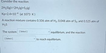 **Consider the reaction**

\[ \text{2H}_2\text{S(g)} \rightleftharpoons \text{2H}_2\text{(g)} + \text{S}_2\text{(g)} \]

\[ \text{K}_\text{p} = 2.4 \times 10^{-4} \, (\text{at 1073 K}) \]

A reaction mixture contains 0.106 atm of \(\text{H}_2\), 0.048 atm of \(\text{S}_2\), and 0.525 atm of \(\text{H}_2\text{S}\).

The system [Select] equilibrium, and the reaction [Select] to reach equilibrium.