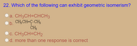 22. Which of the following can exhibit geometric isomerism?
a. CH3CH=CHCH3
CH;CH-C-CH;
ČH3
c. CH3CH=CH2
b.
d. more than one response is correct
