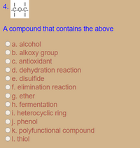 4.
-C-O-C-
A compound that contains the above
a. alcohol
b.alkoxy group
C. antioxidant
d. dehydration reaction
e. disulfide
f. elimination reaction
g. ether
h. fermentation
Oi. heterocyclic ring
Oj. phenol
k. polyfunctional compound
I. thiol
