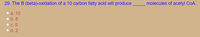 29. The B (beta)-oxidation of a 10 carbon fatty acid will produce
molecules of acetyl CoA.
a. 10
b. 8
с. 5
d. 2
