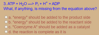 3. ATP + H20 ---> P; + H* + ADP
What, if anything, is missing from the equation above?
a. "energy" should be added to the product side
b. "energy" should be added to the reactant side
C. "Coenzyme A" should be added as a catalyst
od. the reaction is complete as it is
