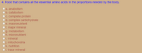 4. Food that contains all the essential amino acids in the proportions needed by the body.
a. anabolism
b. catabolism
C. complete protein
Od. complex carbohydrate
e. macronutrient
Of. major mineral
g. metabolism
h. micronutrient
i. mineral
j. mitochondria
O k. nutrition
O1. trace mineral

