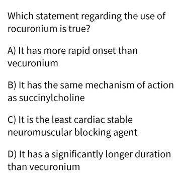 Which statement regarding the use of
rocuronium is true?
A) It has more rapid onset than
vecuronium
B) It has the same mechanism of action
as succinylcholine
C) It is the least cardiac stable
neuromuscular blocking agent
D) It has a significantly longer duration
than vecuronium