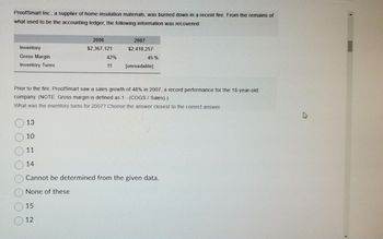 ProofSmart Inc., a supplier of home insulation materials, was burned down in a recent fire. From the remains of
what used to be the accounting ledger, the following information was recovered:
Inventory
Gross Margin
Inventory Turns
13
10
11
14
2006
$2,367,121
42%
11
Prior to the fire, ProofSmart saw a sales growth of 48% in 2007, a record performance for the 18-year-old
company. (NOTE: Gross margin is defined as 1 - (COGS/ Sales).)
What was the inventory turns for 2007? Choose the answer closest to the correct answer.
15
12
2007
$2,418,257
45 %
[unreadable]
Cannot be determined from the given data.
None of these
2