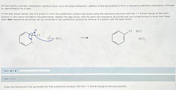 All electrophilic aromatic substitution reactions occur via a two-step mechanism: addition of the electrophile to form a resonance-stabilized carbocation, followed
by deprotonation by a base.
In the step shown below, loss of a proton to form the substitution product was drawn using the resonance structure with the + 1 formal charge at the ortho
position to the carbon bonded to the electrophile. Redraw the step shown with the other two resonance structures and use curved arrows to show how these
other two resonance structures can be converted to the substitution product by removal of a proton with the base shown.
Part: 0/2
Part 1 of 2
H
:CI-AICI,
Draw the mechanism that generates the final substitution product with the +1 formal charge at the para position.
Cl
HC1
AICI3