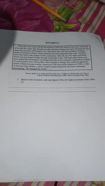 ### Document 6 Transcription

---

When the clock ticked off the last minute of 1969 and African Americans took stock of the last few years, they thought not only about the changes they had witnessed but also about the ones they still hoped to see. They knew they were the caretakers of King’s dream of living in a nation where character was more important than color. And they knew they had to take charge of their community. After all, the civil rights and Black Power eras had forged change through community action. Although many blacks may have sensed that all progress was tempered by the social, economic, and political realities of a government and a white public often resistant to change, they could not ignore the power of their own past actions. America in 1969 was not the America of 1960 or 1965. At the end of the decade, a chorus could be heard rising from the black community proclaiming, “We changed the world.”

Source: Robin D. G. Kelley and Earl Lewis, eds., *To Make our World Anew: Vol. Two: A History of African Americans Since 1880,* Oxford University Press, 2000.

2. Based on this document, state **one** impact of the civil rights movement of the 1960s. 

---

**Explanation:**

This document is a reflection on the changes and impacts brought about by the civil rights and Black Power movements by the end of the 1960s. It highlights the shift in African Americans' roles and perceptions in society, emphasizing the importance of community action and resilience against social, economic, and political resistance.

There are no graphs or diagrams included in this document. The content focuses solely on textual analysis and comprehension.

The text concludes with an open-ended question for the reader to reflect on the impact of the civil rights movement of the 1960s, encouraging critical thinking and personal interpretation based on the provided source.