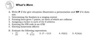 What's More
A. Write P if the give situation illustrates a permutation and NP if it does
not.
1. Determining the finalists in a singing contest
2. Forming lines given 7 points, no three of which are collinear
3. Assigning a locker to each of the 8 athletes
4. Entering the PIN code in an ATM
5. Electing homeroom officers
B. Evaluate the following expressions.
1.
11
91
2.
(9-5)
3. (7– 1)! 2!
4. P(8,5)
5. P(10,6)
215!
