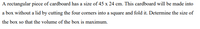 A rectangular piece of cardboard has a size of 45 x 24 cm. This cardboard will be made into
a box without a lid by cutting the four corners into a square and fold it. Determine the size of
the box so that the volume of the box is maximum.
