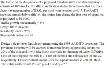 The traffic on the design lane of a proposed four-lane rural interstate highway
consists of 40% trucks. If traffic classification studies have shown that the truck
factor (average number of ESAL per truck) can be taken as 0.45. The AADT
(average annual daily traffic) on the design lane during the first year of operation
is projected to be 1000.
Traffic growth rate annually = 4%
Design life = 20 years
Reliability level = 95%
Standard deviation = 0.45
Design a three-layer flexible pavement using the 1993 AASHTO procedure. The
pavement structure will be exposed to moisture levels approaching saturation
20% of the time and it will take about one week for drainage of water. Effective
CBR of the subgrade material is 7. CBR of the base and subbase are 70 and 22,
respectively. Elastic resilient modulus for the asphalt mixture is 450,000 lb/in².
The initial and terminal PSI are p₁ = 4.2 and pt = 2.5.