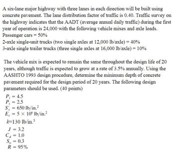 A six-lane major highway with three lanes in each direction will be built using
concrete pavement. The lane distribution factor of traffic is 0.40. Traffic survey on
the highway indicates that the AADT (average annual daily traffic) during the first
year of operation is 24,000 with the following vehicle mixes and axle loads.
Passenger cars = 50%
2-axle single-unit trucks (two single axles at 12,000 lb/axle) = 40%
3-axle single trailer trucks (three single axles at 16,000 lb/axle) = 10%
The vehicle mix is expected to remain the same throughout the design life of 20
years, although traffic is expected to grow at a rate of 3.5% annually. Using the
AASHTO 1993 design procedure, determine the minimum depth of concrete
pavement required for the design period of 20 years. The following design
parameters should be used. (40 points)
P₁ = 4.5
P₁ = 2.5
S = 650 lb/in.²
E = 5 x 106 lb/in.²
k-130 lb/in.³
J = 3.2
C₁ = 1.0
S = 0.3
R = 95%