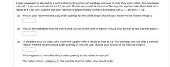 A daily newspaper is stocked by a coffee shop so its patrons can purchase and read it while they drink coffee. The newspaper
costs $1.17 per unit and sells for $1.75 per unit. If units are unsold at the end of the day, the supplier takes them back at a
rebate of $1 per unit. Assume that daily demand is approximately normally distributed with μ = 150 and a = 30.
(a) What is your recommended daily order quantity for the coffee shop? (Round your answer to the nearest integer.)
(b) What is the probability that the coffee shop will sell all the units it orders? (Round your answer to four decimal places.)
(c) In problems such as these, why would the supplier offer a rebate as high as $1? For example, why not offer a nominal
rebate? Find the recommended order quantity at 25¢ per unit. (Round your answer to the nearest integer.)
What happens to the coffee shop's order quantity as the rebate is reduced?
The higher rebate ---Select-- the quantity that the coffee shop should order.