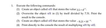 1. Execute the following commands:
(1) Create an object called x01 that stores the value
3.5 × 4¹/7.
(2) Overwrite the object x01 in (1) by itself divided by 7.31. Print the
result to the console.
(3) Create an object called x02 that stores the value -9.21 × 107 -11,
(4) Print directly to the console the result of multiplying x01 by x02.