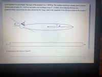 **Jet Airplane Level Flight Analysis**

A jet airplane is in level flight. The mass of the airplane is \( m = 8870 \, \text{kg} \). The airplane travels at a constant speed around a circular path of radius \( R = 8.23 \, \text{mi} \) and makes one revolution every \( T = 0.109 \, \text{h} \). Given that the lift force acts perpendicularly upward from the plane defined by the wings, what is the magnitude of the lift force acting on the airplane?

### Diagram Description:
- The diagram shows an overhead view of the airplane in level flight.
- The wings are tilted at an angle \( \theta \) from the horizontal.
- A dotted circular path represents the airplane’s flight path with radius \( R \).
- \( R \) is indicated as the radius of the circular path.
  
### Required Calculations:
1. **Lift Force Magnitude Calculation**  
   \( L = \) [Box for calculation] kN
   
2. **Banking Angle**  
   At what angle is the airplane banked?  
   [Box for calculation]

These calculations help determine the necessary lift force and banking angle for maintaining level flight under the described conditions.