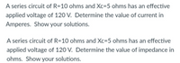 A series circuit of R=10 ohms and Xc=5 ohms has an effective
applied voltage of 120 V. Determine the value of current in
Amperes. Show your solutions.
A series circuit of R=10 ohms and Xc=5 ohms has an effective
applied voltage of 120 V. Determine the value of impedance in
ohms. Show your solutions.
