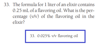 33. The formula for 1 liter of an elixir contains
0.25 mL of a flavoring oil. What is the per-
centage (v/v) of the flavoring oil in the
elixir?
33. 0.025% v/v flavoring oil