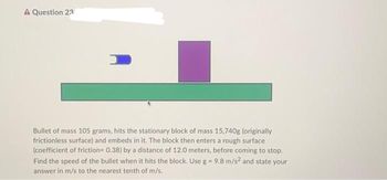 A Question 23
1
Bullet of mass 105 grams, hits the stationary block of mass 15,740g (originally
frictionless surface) and embeds in it. The block then enters a rough surface
(coefficient of friction=0.38) by a distance of 12.0 meters, before coming to stop.
Find the speed of the bullet when it hits the block. Use g = 9.8 m/s2 and state your
answer in m/s to the nearest tenth of m/s.