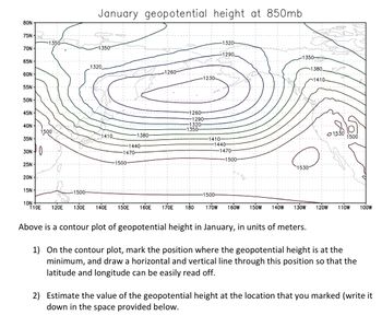 80N
75N
70N-
65N-
60N-
55N
50N-
45N-
40N-
35N-
30N0
25N-
20N
15N-
-1350-
1500
-1500-
January geopotential height at 850mb
1:350
1320
1410
-1380-
-1440-
1470-
1500-
-1260-
1260-
-1290-
1320-
1350-
-1230-
10N:
110E 120E 130E 140E 150E 160E 170E 180
-1320-
1290
-1410-
-1440-
-1500-
-1470-
-1500-
-1350-
Lusife
Sachinfection
1530
170W 160W 150W 140W 130W
1380
-1410-
01530
1500
120W 110W 100W
Above is a contour plot of geopotential height in January, in units of meters.
1) On the contour plot, mark the position where the geopotential height is at the
minimum, and draw a horizontal and vertical line through this position so that the
latitude and longitude can be easily read off.
2) Estimate the value of the geopotential height at the location that you marked (write it
down in the space provided below.