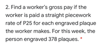 2. Find a worker's gross pay if the
worker is paid a straight piecework
rate of P25 for each engraved plaque
the worker makes. For this week, the
person engraved 378 plaques.
