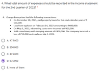 4. What total amount of expenses should be reported in the income statement
for the 2nd quarter of 2022? *
4. Orange Enterprises had the following transactions:
• On December 28, 2021, paid property taxes for the next calendar year of P
500,000.
• Loss from typhoon on February 14, 2022 amounting to P600,000.
• On May 1, 2022, advertising costs were incurred at P300,000.
Sold a machinery with carrying amount of P400,000. The company incurred a
loss of P50,000 on its sale on July 1, 2022.
A. 475,000
B. 350,000
C. 425,000
D. 675,000
E. None of them
