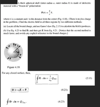 ### Spherical Shell with Dielectric Material

**Problem Statement:**

A thick spherical shell (inner radius \( a \), outer radius \( b \)) is made of dielectric material with a "frozen-in" polarization given by:

\[
\mathbf{P}(r) = \frac{k}{r} \, \hat{\mathbf{r}},
\]

where \( k \) is a constant, and \( r \) is the distance from the center.

**Objective:**

Find the electric field in all three regions by two different methods:

1. **Locate all the bound charge and use Gauss’s law (Eq. 2.13) to calculate the field it produces.**
2. **Use Eq. 4.23 to find \( \mathbf{D} \), and then get \( \mathbf{E} \) from Eq. 4.21.** Notice that the second method is much faster and avoids any explicit reference to the bound charges.

**Diagram Explanation:**

- **Figure 4.18**: Illustrates a cross-section of the thick spherical shell. It shows the polarization vectors (\( \mathbf{P} \)) at various points. These vectors are directed radially outwards, represented by arrows.

**Key Equations and Their Meanings:**

- **Gauss's Law** (Equation 2.13): 
  \[
  \oint \mathbf{E} \cdot d\mathbf{a} = \frac{1}{\varepsilon_0} Q_{\text{enc}}
  \]
  This equation relates the electric flux through a closed surface to the charge enclosed by that surface.

- **Electric Displacement Field** (\( \mathbf{D} \)) (Equation 4.21):
  \[
  \mathbf{D} \equiv \varepsilon_0 \mathbf{E} + \mathbf{P}
  \]
  This relation connects the electric field \( \mathbf{E} \), the electric displacement field \( \mathbf{D} \), and the polarization \( \mathbf{P} \).

- **Electric Displacement Integral** (Equation 4.23):
  \[
  \oint \mathbf{D} \cdot d\mathbf{a} = Q_{\text{free}}
  \]
  This equation is used to calculate the flux of \( \mathbf{D} \) across a surface enclosing free