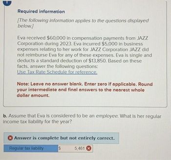 Required information
[The following information applies to the questions displayed
below.]
Eva received $60,000 in compensation payments from JAZZ
Corporation during 2023. Eva incurred $5,000 in business
expenses relating to her work for JAZZ Corporation JAZZ did
not reimburse Eva for any of these expenses. Eva is single and
deducts a standard deduction of $13,850. Based on these
facts, answer the following questions:
Use Tax Rate Schedule for reference.
Note: Leave no answer blank. Enter zero if applicable. Round
your intermediate and final answers to the nearest whole
dollar amount.
b. Assume that Eva is considered to be an employee. What is her regular
income tax liability for the year?
> Answer is complete but not entirely correct.
Regular tax liability
5,461 X
$