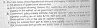 2. The table below shows hypothetical demand and supply schedules for cigarettes
in the absence of government intervention.
a. Draw a diagram showing demand (Do), supply (S,), and equilibrium price and
quantity in the market before government intervention.
b. Government policy-makers estimate that the spillover costs associated with
cigarette smoking are an extra $2 for each pack sold. Outline the nature of
these spillover costs in the case of cigarette smoking.
c. Using the estimate from part b, draw a new supply curve (S,) on your graph
that incorporates both private and public costs of producing and consuming
