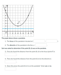 YA
4
F
3
1
2 3 4 5 6 7 8
The graph above shows a parabola.
1. The focus of the parabola is located at (
).
2. The directrix of the parabola is the line y =
Sari was asked to determine if the point (8, 6) was on the parabola.
3. First she found the distance from the point (8, 6) to the focus (point F) is
4. Then she found the distance from the point (8, 6) to the directrix is
5. Does this prove the point (8, 6) is on the parabola? Enter yes or no.
