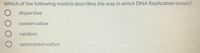 Which of the following models describes the way in which DNA Replication occurs?
dispersive
conservative
random
semiconservative
