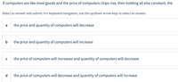 If computers are like most goods and the price of computers chips rise, then holding all else constant, the
Select an answer and submit. For keyboard navigation, use the up/down arrow keys to select an answer.
a
the price and quantity of computers will decrease
b
the price and quantity of computers will increase
the price of computers will increases and quantity of computers will decrease
d
the price of computers will decrease and quantity of computers will increase
