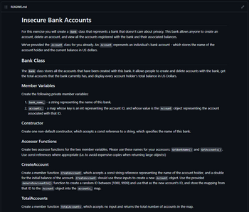 README.md
Insecure Bank Accounts
For this exercise you will create a Bank class that represents a bank that doesn't care about privacy. This bank allows anyone to create an
account, delete an account, and view all the accounts registered with the bank and their associated balances.
We've provided the Account class for you already. An Account represents an individual's bank account - which stores the name of the
account holder and the current balance in US dollars.
Bank Class
The Bank class stores all the accounts that have been created with this bank. It allows people to create and delete accounts with the bank, get
the total accounts that the bank currently has, and display every account holder's total balance in US Dollars.
Member Variables
Create the following private member variables:
1. bank_name_- a string representing the name of this bank.
2. accounts - a map whose key is an int representing the account ID, and whose value is the Account object representing the account
associated with that ID.
Constructor
Create one non-default constructor, which accepts a const reference to a string, which specifies the name of this bank.
Accessor Functions
Create two accessor functions for the two member variables. Please use these names for your accessors: GetBankName() and GetAccounts ().
Use const references where appropriate (i.e. to avoid expensive copies when returning large objects!)
Create Account
Create a member function createAccount, which accepts a const string reference representing the name of the account holder, and a double
for the initial balance of the account. Create Account should use these inputs to create a new Account object. Use the provided
GenerateAccountId() function to create a random ID between [1000, 9999] and use that as the new account's ID, and store the mapping from
that ID to the Account object into the accounts map.
TotalAccounts
Create a member function TotalAccounts, which accepts no input and returns the total number of accounts in the map.