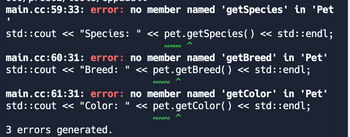 main.cc:59:33: error: no member named 'getSpecies' in 'Pet
std::cout << "Species: << pet.getSpecies() << std::endl;
main.cc:60:31: error: no member named 'getBreed' in 'Pet'
std::cout << "Breed: << pet.getBreed() << std::endl;
II
~~~
NNN
main.cc:61:31: error: no member named 'getColor' in 'Pet'
std::cout << "Color: " << pet.getColor() << std::endl;
3 errors generated.
NNN