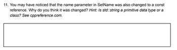 11. You may have noticed that the name parameter in SetName was also changed to a const
reference. Why do you think it was changed? Hint: Is std::string a primitive data type or a
class? See cppreference.com.