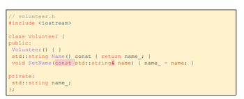 // volunteer.h
#include <iostream>
class Volunteer {
public:
Volunteer () { }
std::string Name ()
void SetName (const
private:
std::string name_;
};
const { return name_; }
std::string& name) { name_
= name; }