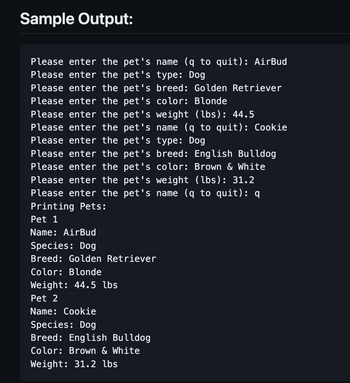 Sample Output:
Please enter the pet's name (q to quit): AirBud
Please enter the pet's type: Dog
Please enter the pet's breed: Golden Retriever
Please enter the pet's color: Blonde
Please enter the pet's weight (lbs): 44.5
Please enter the pet's name (q to quit): Cookie
Please enter the pet's type: Dog
illdog
Please enter the pet's breed: Engl:
Please enter the pet's color: Brown & White
Please enter the pet's weight (lbs): 31.2
Please enter the pet's name (q to quit): q
Printing Pets:
Pet 1
Name: AirBud
Species: Dog
Breed: Golden Retriever
Color: Blonde
Weight: 44.5 lbs
Pet 2
Name: Cookie
Species: Dog
Breed: English Bulldog
Color: Brown & White
Weight: 31.2 lbs