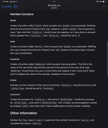 7:10 PM Sat Mar 4
< prob02
Member functions
Drink
Create a function called Drink which accepts one double as a parameter. Drinking
reduces the amount of liquid in the Cup based on a given double that is passed as
input. Take note that fluid_oz_ should never be negative, so if you drink an amount
that is greater than fluid_oz_, then fluid_oz_ should be set to 0.
README.md
prob02
Refill
Create a function called Refill which accepts one double as a parameter. Refilling
the cup increases the amount of liquid in the Cup based on the given input. Assume
the cup is bottomless.
NewDrink
Create a function called NewDrink which accepts two parameters. The first is the
name of the new drink type and the second is the amount of the new drink type.
NewDrink should throw out your current drink and replace it with a new drink. Make
sure to replace the value of the member variables in this function.
Empty
Empties out the contents of the cup in its entirety. fluid_oz_ should be set to 0, and
_drink_type should be set to "nothing".
Accessors
Create the accessor for fluid_oz_, and name it Get Fluidoz . Create the accessor
for drink_type_, and name it GetDrinkType. Don't forget, accessors/getters should
be marked const since they don't make modifications to the member variables.
Other information
Declare the Cup class in cup.h, implement the member functions in cup.cc, and
complete the code in main.cc.
54%