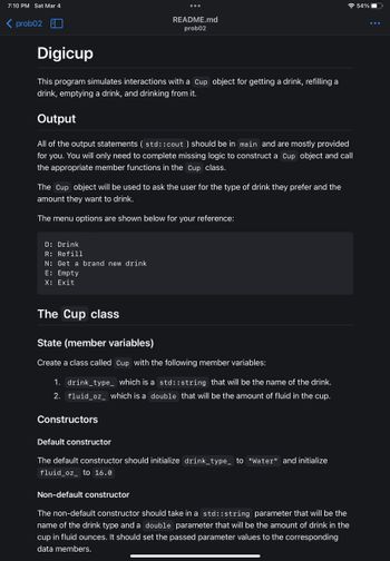 7:10 PM Sat Mar 4
<prob02 EL
Digicup
This program simulates interactions with a Cup object for getting a drink, refilling a
drink, emptying a drink, and drinking from it.
Output
All of the output statements (std::cout ) should be in main and are mostly provided
for you. You will only need to complete missing logic to construct a Cup object and call
the appropriate member functions in the Cup class.
The Cup object will be used to ask the user for the type of drink they prefer and the
amount they want to drink.
The menu options are shown below for your reference:
D: Drink
R: Refill
N: Get a brand new drink
E: Empty
X: Exit
README.md
prob02
The Cup class
State (member variables)
Create a class called Cup with the following member variables:
1. drink_type_ which is a std::string that will be the name of the drink.
2. fluid_oz_ which is a double that will be the amount of fluid in the cup.
Constructors
Default constructor
The default constructor should initialize drink_type_ to "Water" and initialize
fluid_oz_ to 16.0
Non-default constructor
The non-default constructor should take in a std::string parameter that will be the
name of the drink type and a double parameter that will be the amount of drink in the
cup in fluid ounces. It should set the passed parameter values to the corresponding
data members.
54%